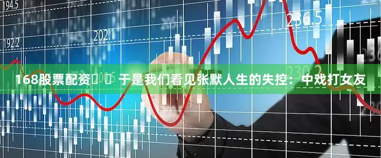 168股票配资​​于是我们看见张默人生的失控：中戏打女友