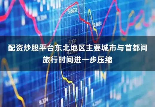 配资炒股平台东北地区主要城市与首都间旅行时间进一步压缩