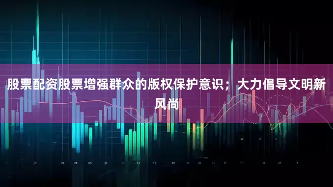 股票配资股票增强群众的版权保护意识；大力倡导文明新风尚