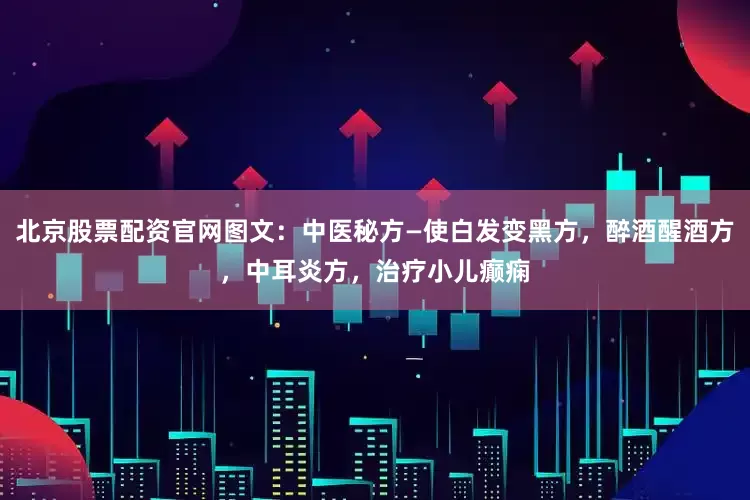 北京股票配资官网图文：中医秘方—使白发变黑方，醉酒醒酒方，中耳炎方，治疗小儿癫痫