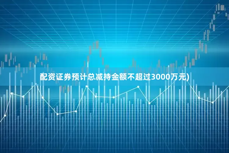 配资证券预计总减持金额不超过3000万元)