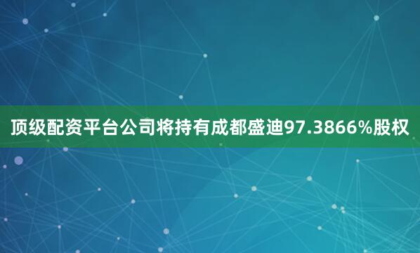 顶级配资平台公司将持有成都盛迪97.3866%股权