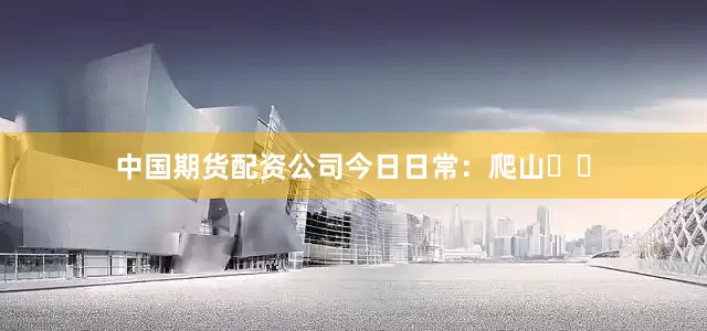 中国期货配资公司今日日常：爬山⛰️