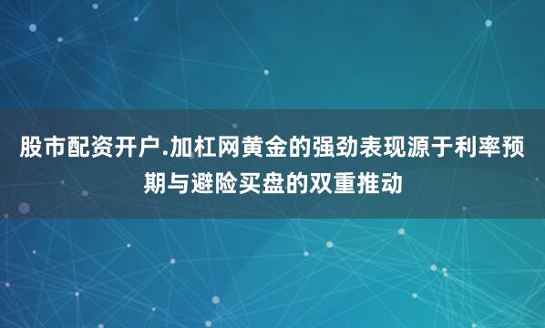 股市配资开户.加杠网黄金的强劲表现源于利率预期与避险买盘的双重推动